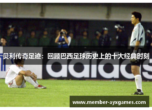 贝利传奇足迹：回顾巴西足球历史上的十大经典时刻
