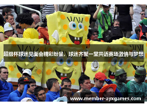 超级杯球迷见面会精彩纷呈，球迷齐聚一堂共话赛场激情与梦想