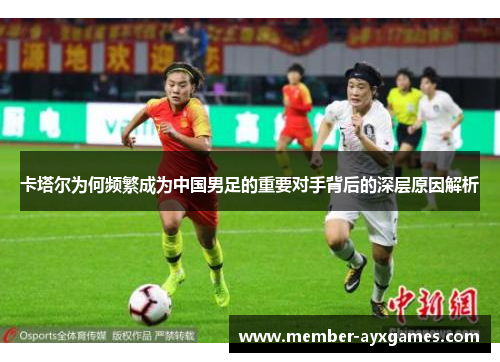 卡塔尔为何频繁成为中国男足的重要对手背后的深层原因解析