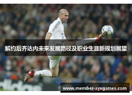 解约后齐达内未来发展路径及职业生涯新规划展望