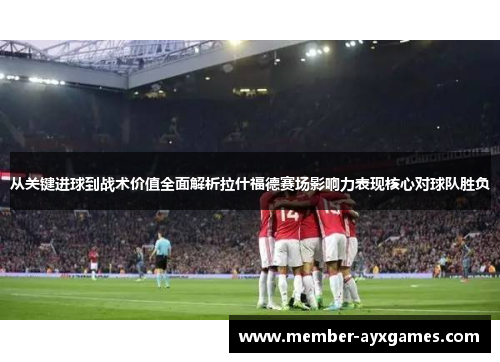 从关键进球到战术价值全面解析拉什福德赛场影响力表现核心对球队胜负
