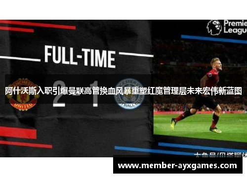 阿什沃斯入职引爆曼联高管换血风暴重塑红魔管理层未来宏伟新蓝图